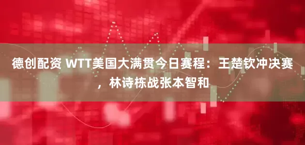 德创配资 WTT美国大满贯今日赛程：王楚钦冲决赛，林诗栋战张本智和