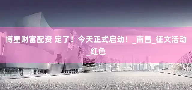 博星财富配资 定了！今天正式启动！_南昌_征文活动_红色