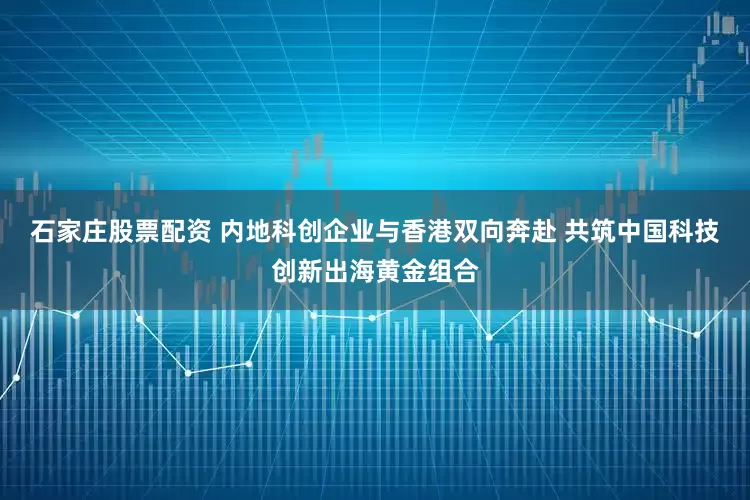 石家庄股票配资 内地科创企业与香港双向奔赴 共筑中国科技创新出海黄金组合