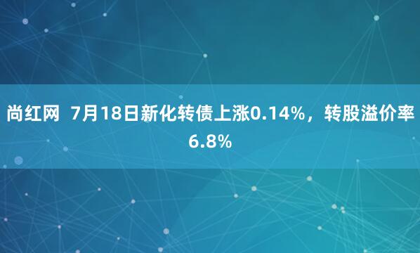 尚红网  7月18日新化转债上涨0.14%，转股溢价率6.8%