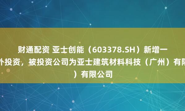 财通配资 亚士创能（603378.SH）新增一起对外投资，被投资公司为亚士建筑材料科技（广州）有限公司