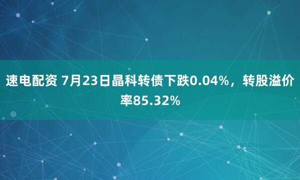 速电配资 7月23日晶科转债下跌0.04%，转股溢价率85.32%