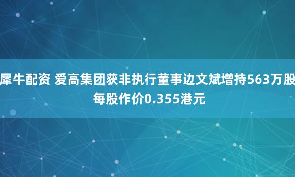 犀牛配资 爱高集团获非执行董事边文斌增持563万股 每股作价0.355港元