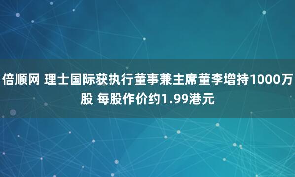倍顺网 理士国际获执行董事兼主席董李增持1000万股 每股作价约1.99港元