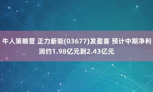 牛人策略营 正力新能(03677)发盈喜 预计中期净利润约1.98亿元到2.43亿元