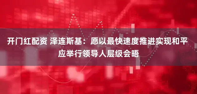 开门红配资 泽连斯基：愿以最快速度推进实现和平 应举行领导人层级会晤