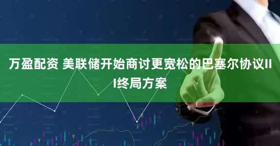 万盈配资 美联储开始商讨更宽松的巴塞尔协议III终局方案