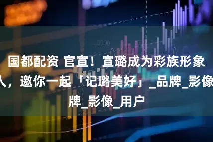 国都配资 官宣！宣璐成为彩族形象代言人，邀你一起「记璐美好」_品牌_影像_用户