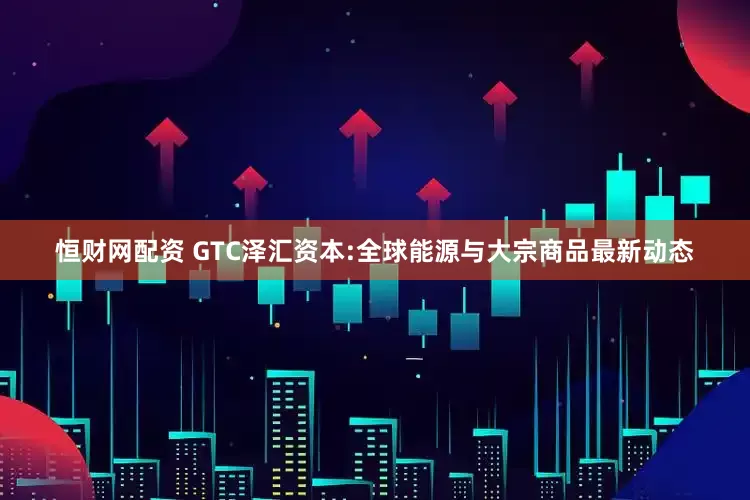 恒财网配资 GTC泽汇资本:全球能源与大宗商品最新动态
