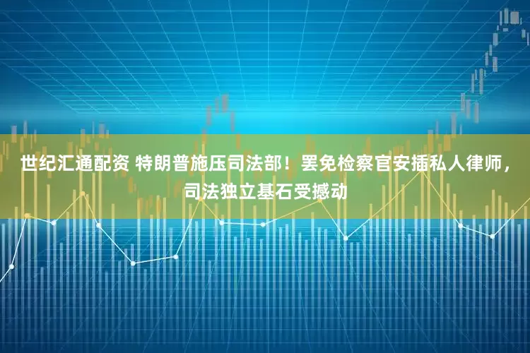世纪汇通配资 特朗普施压司法部!罢免检察官安插私人律师,司法独立基石受撼动