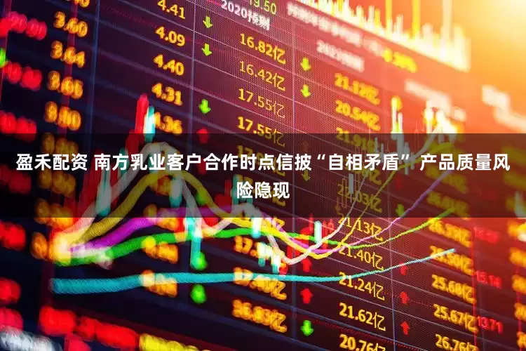 盈禾配资 南方乳业客户合作时点信披“自相矛盾” 产品质量风险隐现